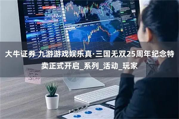 大牛证券 九游游戏娱乐真·三国无双25周年纪念特卖正式开启_系列_活动_玩家