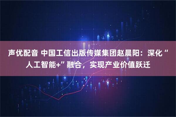 声优配音 中国工信出版传媒集团赵晨阳：深化“人工智能+”融合，实现产业价值跃迁
