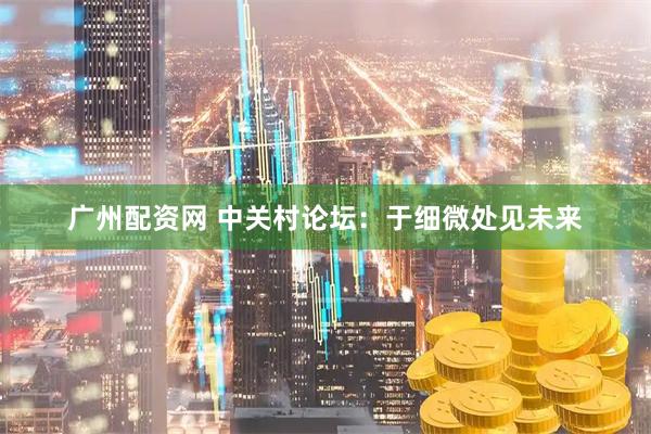 广州配资网 中关村论坛：于细微处见未来