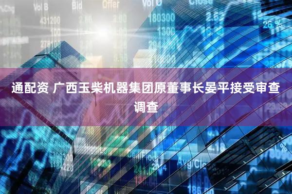 通配资 广西玉柴机器集团原董事长晏平接受审查调查