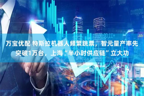 万宝优配 特斯拉机器人频繁跳票，智元量产率先突破1万台，上海“半小时供应链”立大功