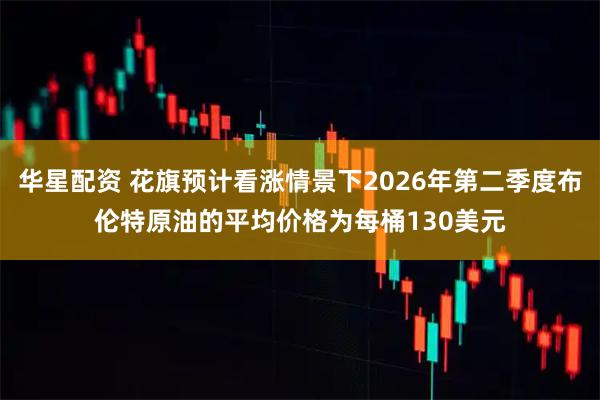 华星配资 花旗预计看涨情景下2026年第二季度布伦特原油的平均价格为每桶130美元