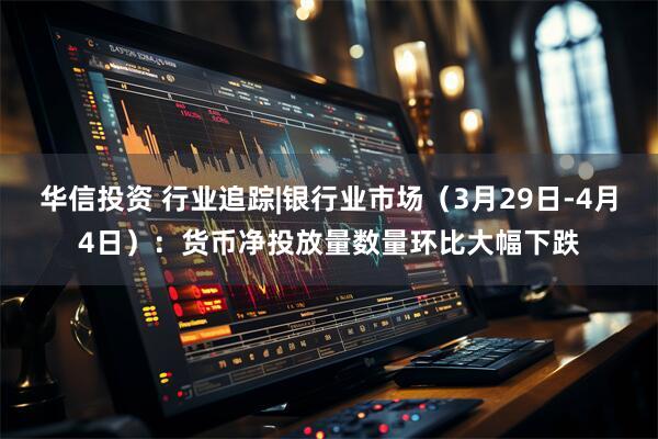 华信投资 行业追踪|银行业市场（3月29日-4月4日）：货币净投放量数量环比大幅下跌