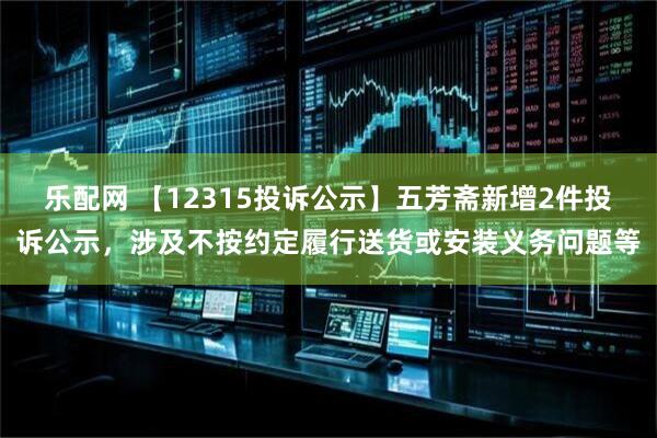 乐配网 【12315投诉公示】五芳斋新增2件投诉公示，涉及不按约定履行送货或安装义务问题等