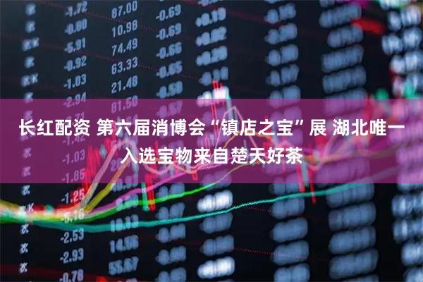 长红配资 第六届消博会“镇店之宝”展 湖北唯一入选宝物来自楚天好茶