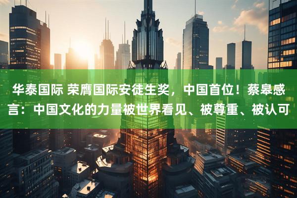 华泰国际 荣膺国际安徒生奖，中国首位！蔡皋感言：中国文化的力量被世界看见、被尊重、被认可